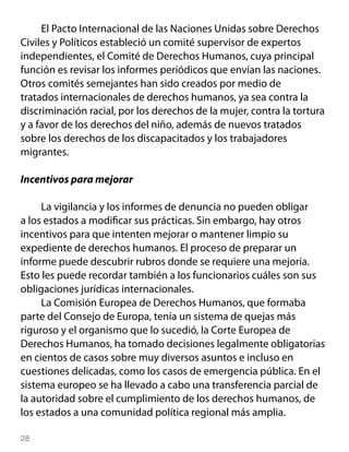 El Pacto Internacional de las Naciones Unidas sobre Derechos
Civiles y Políticos estableció un comité supervisor de expertos
independientes, el Comité de Derechos Humanos, cuya principal
función es revisar los informes periódicos que envían las naciones.
Otros comités semejantes han sido creados por medio de
tratados internacionales de derechos humanos, ya sea contra la
discriminación racial, por los derechos de la mujer, contra la tortura
y a favor de los derechos del niño, además de nuevos tratados
sobre los derechos de los discapacitados y los trabajadores
migrantes.

Incentivos para mejorar

     La vigilancia y los informes de denuncia no pueden obligar
a los estados a modificar sus prácticas. Sin embargo, hay otros
incentivos para que intenten mejorar o mantener limpio su
expediente de derechos humanos. El proceso de preparar un
informe puede descubrir rubros donde se requiere una mejoría.
Esto les puede recordar también a los funcionarios cuáles son sus
obligaciones jurídicas internacionales.
     La Comisión Europea de Derechos Humanos, que formaba
parte del Consejo de Europa, tenía un sistema de quejas más
riguroso y el organismo que lo sucedió, la Corte Europea de
Derechos Humanos, ha tomado decisiones legalmente obligatorias
en cientos de casos sobre muy diversos asuntos e incluso en
cuestiones delicadas, como los casos de emergencia pública. En el
sistema europeo se ha llevado a cabo una transferencia parcial de
la autoridad sobre el cumplimiento de los derechos humanos, de
los estados a una comunidad política regional más amplia.

28
 