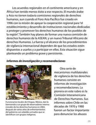 Los acuerdos regionales en el continente americano y en
 África han tenido menos éxito a ese respecto. El mundo árabe
 y Asia no tienen todavía comisiones regionales de derechos
 humanos, aun cuando el Foro Asia Pacífico fue creado en
 1996 con la misión de apoyar la cooperación regional para “el
 establecimiento y desarrollo de instituciones nacionales dedicadas
 a proteger y promover los derechos humanos de los pueblos de
 la región”. También hay planes de formar una nueva comisión de
 derechos humanos de la ASEAN, y un nuevo Tribunal Africano de
 derechos Humanos. La fuerza y el alcance de los procedimientos
 de vigilancia internacional dependen de que los estados estén
 dispuestos a usarlos y a participar en ellos. Esta situación sigue
 planteando un problema grave y persistente.

 Informes de investigación y recomendaciones

                                                       Otra serie de
                                                  mecanismos multilaterales
                                                  de vigilancia de los derechos
                                                  humanos consiste en
                                                  informes de investigación
                                                  y recomendaciones. La
                                                  pionera en este rubro es la
                                                  Comisión Interamericana
                                                  de Derechos Humanos. Sus
Funcionarios locales de Chiapas, México, dan la   informes sobre Chile en las
bienvenida a un grupo de observadores interna-
cionales de los derechos humanos en 2002,         décadas de 1970 y 1980
después de varios años de enfrentamientos         fueron un factor importante
del gobierno con rebeldes armados que se
identifican con grupos indígenas.                 para denunciar los abusos

                                                                             29
 