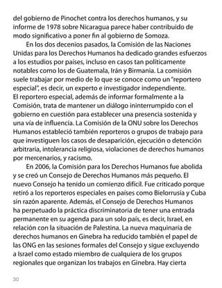 del gobierno de Pinochet contra los derechos humanos, y su
informe de 1978 sobre Nicaragua parece haber contribuido de
modo significativo a poner fin al gobierno de Somoza.
     En los dos decenios pasados, la Comisión de las Naciones
Unidas para los Derechos Humanos ha dedicado grandes esfuerzos
a los estudios por países, incluso en casos tan políticamente
notables como los de Guatemala, Irán y Birmania. La comisión
suele trabajar por medio de lo que se conoce como un “reportero
especial”, es decir, un experto e investigador independiente.
El reportero especial, además de informar formalmente a la
Comisión, trata de mantener un diálogo ininterrumpido con el
gobierno en cuestión para establecer una presencia sostenida y
una vía de influencia. La Comisión de la ONU sobre los Derechos
Humanos estableció también reporteros o grupos de trabajo para
que investiguen los casos de desaparición, ejecución o detención
arbitraria, intolerancia religiosa, violaciones de derechos humanos
por mercenarios, y racismo.
     En 2006, la Comisión para los Derechos Humanos fue abolida
y se creó un Consejo de Derechos Humanos más pequeño. El
nuevo Consejo ha tenido un comienzo difícil. Fue criticado porque
retiró a los reporteros especiales en países como Bielorrusia y Cuba
sin razón aparente. Además, el Consejo de Derechos Humanos
ha perpetuado la práctica discriminatoria de tener una entrada
permanente en su agenda para un solo país, es decir, Israel, en
relación con la situación de Palestina. La nueva maquinaria de
derechos humanos en Ginebra ha reducido también el papel de
las ONG en las sesiones formales del Consejo y sigue excluyendo
a Israel como estado miembro de cualquiera de los grupos
regionales que organizan los trabajos en Ginebra. Hay cierta

30
 