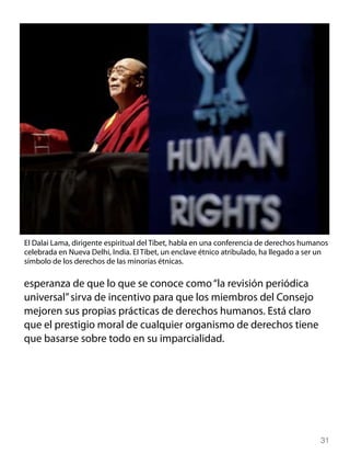 El Dalai Lama, dirigente espiritual del Tíbet, habla en una conferencia de derechos humanos
celebrada en Nueva Delhi, India. El Tíbet, un enclave étnico atribulado, ha llegado a ser un
símbolo de los derechos de las minorías étnicas.

esperanza de que lo que se conoce como “la revisión periódica
universal” sirva de incentivo para que los miembros del Consejo
mejoren sus propias prácticas de derechos humanos. Está claro
que el prestigio moral de cualquier organismo de derechos tiene
que basarse sobre todo en su imparcialidad.




                                                                                         31
 