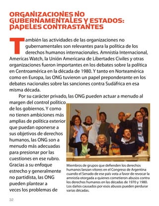 ORGANIZACIONES NO
GUBERNAMENTALES Y ESTADOS:
PAPELES CONTRASTANTES


T       ambién las actividades de las organizaciones no
        gubernamentales son relevantes para la política de los
        derechos humanos internacionales. Amnistía Internacional,
Americas Watch, la Unión Americana de Libertades Civiles y otras
organizaciones fueron importantes en los debates sobre la política
en Centroamérica en la década de 1980. Y tanto en Norteamérica
como en Europa, las ONG tuvieron un papel preponderante en los
debates nacionales sobre las sanciones contra Sudáfrica en esa
misma década.
     Por su carácter privado, las ONG pueden actuar a menudo al
margen del control político
de los gobiernos. Y como
no tienen ambiciones más
amplias de política exterior
que puedan oponerse a
sus objetivos de derechos
humanos, las ONG son a
menudo más adecuadas
para presionar por las
cuestiones en ese rubro.
Gracias a su enfoque         Miembros de grupos que defienden los derechos
estrecho y generalmente humanos lanzan vítores en el Congreso dede revocar la
                             cuando el Senado de ese país vota a favor
                                                                       Argentina

no partidista, las ONG       amnistía otorgada a quienes cometieron abusos contra
                             los derechos humanos en las décadas de 1970 y 1980.
pueden plantear a            Los daños causados por esos abusos pueden perdurar
veces los problemas de       varias décadas.

32
 