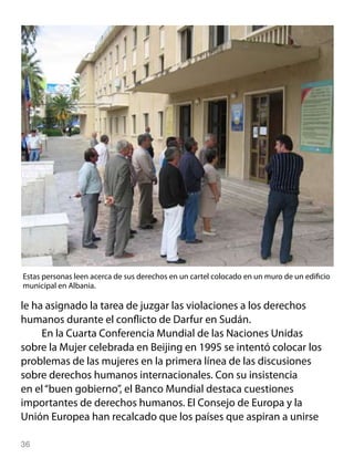 Estas personas leen acerca de sus derechos en un cartel colocado en un muro de un edificio
municipal en Albania.

le ha asignado la tarea de juzgar las violaciones a los derechos
humanos durante el conflicto de Darfur en Sudán.
     En la Cuarta Conferencia Mundial de las Naciones Unidas
sobre la Mujer celebrada en Beijing en 1995 se intentó colocar los
problemas de las mujeres en la primera línea de las discusiones
sobre derechos humanos internacionales. Con su insistencia
en el “buen gobierno”, el Banco Mundial destaca cuestiones
importantes de derechos humanos. El Consejo de Europa y la
Unión Europea han recalcado que los países que aspiran a unirse

36
 