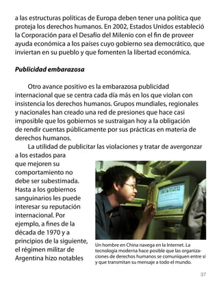 a las estructuras políticas de Europa deben tener una política que
proteja los derechos humanos. En 2002, Estados Unidos estableció
la Corporación para el Desafío del Milenio con el fin de proveer
ayuda económica a los países cuyo gobierno sea democrático, que
inviertan en su pueblo y que fomenten la libertad económica.

Publicidad embarazosa

     Otro avance positivo es la embarazosa publicidad
internacional que se centra cada día más en los que violan con
insistencia los derechos humanos. Grupos mundiales, regionales
y nacionales han creado una red de presiones que hace casi
imposible que los gobiernos se sustraigan hoy a la obligación
de rendir cuentas públicamente por sus prácticas en materia de
derechos humanos.
     La utilidad de publicitar las violaciones y tratar de avergonzar
a los estados para
que mejoren su
comportamiento no
debe ser subestimada.
Hasta a los gobiernos
sanguinarios les puede
interesar su reputación
internacional. Por
ejemplo, a fines de la
década de 1970 y a
principios de la siguiente, Un hombre en China navega en la Internet. La
el régimen militar de         tecnología moderna hace posible que las organiza-
Argentina hizo notables       ciones de derechos humanos se comuniquen entre sí
                              y que transmitan su mensaje a todo el mundo.

                                                                            37
 