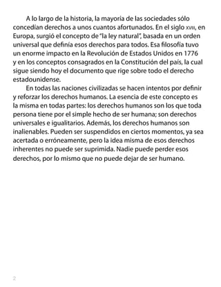 A lo largo de la historia, la mayoría de las sociedades sólo
concedían derechos a unos cuantos afortunados. En el siglo xviii, en
Europa, surgió el concepto de “la ley natural”, basada en un orden
universal que definía esos derechos para todos. Esa filosofía tuvo
un enorme impacto en la Revolución de Estados Unidos en 1776
y en los conceptos consagrados en la Constitución del país, la cual
sigue siendo hoy el documento que rige sobre todo el derecho
estadounidense.
     En todas las naciones civilizadas se hacen intentos por definir
y reforzar los derechos humanos. La esencia de este concepto es
la misma en todas partes: los derechos humanos son los que toda
persona tiene por el simple hecho de ser humana; son derechos
universales e igualitarios. Además, los derechos humanos son
inalienables. Pueden ser suspendidos en ciertos momentos, ya sea
acertada o erróneamente, pero la idea misma de esos derechos
inherentes no puede ser suprimida. Nadie puede perder esos
derechos, por lo mismo que no puede dejar de ser humano.





 