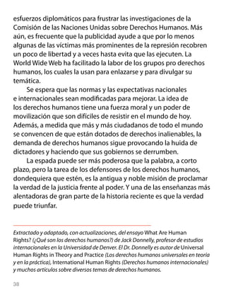 esfuerzos diplomáticos para frustrar las investigaciones de la
Comisión de las Naciones Unidas sobre Derechos Humanos. Más
aún, es frecuente que la publicidad ayude a que por lo menos
algunas de las víctimas más prominentes de la represión recobren
un poco de libertad y a veces hasta evita que las ejecuten. La
World Wide Web ha facilitado la labor de los grupos pro derechos
humanos, los cuales la usan para enlazarse y para divulgar su
temática.
     Se espera que las normas y las expectativas nacionales
e internacionales sean modificadas para mejorar. La idea de
los derechos humanos tiene una fuerza moral y un poder de
movilización que son difíciles de resistir en el mundo de hoy.
Además, a medida que más y más ciudadanos de todo el mundo
se convencen de que están dotados de derechos inalienables, la
demanda de derechos humanos sigue provocando la huida de
dictadores y haciendo que sus gobiernos se derrumben.
     La espada puede ser más poderosa que la palabra, a corto
plazo, pero la tarea de los defensores de los derechos humanos,
dondequiera que estén, es la antigua y noble misión de proclamar
la verdad de la justicia frente al poder. Y una de las enseñanzas más
alentadoras de gran parte de la historia reciente es que la verdad
puede triunfar.


Extractado y adaptado, con actualizaciones, del ensayo What Are Human
Rights? (¿Qué son los derechos humanos?) de Jack Donnelly, profesor de estudios
internacionales en la Universidad de Denver. El Dr. Donnelly es autor de Universal
Human Rights in Theory and Practice (Los derechos humanos universales en teoría
y en la práctica), International Human Rights (Derechos humanos internacionales)
y muchos artículos sobre diversos temas de derechos humanos.

38
 