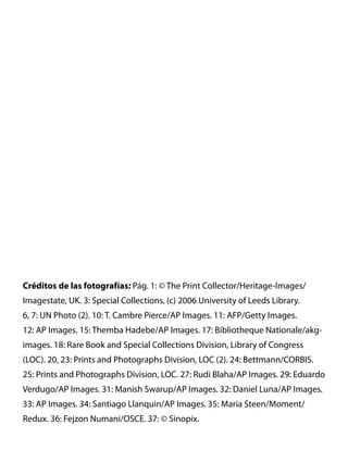 Créditos de las fotografías: Pág. 1: © The Print Collector/Heritage-Images/
Imagestate, UK. 3: Special Collections, (c) 2006 University of Leeds Library.
6, 7: UN Photo (2). 10: T. Cambre Pierce/AP Images. 11: AFP/Getty Images.
12: AP Images. 15: Themba Hadebe/AP Images. 17: Bibliotheque Nationale/akg-
images. 18: Rare Book and Special Collections Division, Library of Congress
(LOC). 20, 23: Prints and Photographs Division, LOC (2). 24: Bettmann/CORBIS.
25: Prints and Photographs Division, LOC. 27: Rudi Blaha/AP Images. 29: Eduardo
Verdugo/AP Images. 31: Manish Swarup/AP Images. 32: Daniel Luna/AP Images.
33: AP Images. 34: Santiago Llanquin/AP Images. 35: Maria Steen/Moment/
Redux. 36: Fejzon Numani/OSCE. 37: © Sinopix.
 