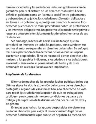 forman sociedades y las sociedades instauran gobiernos a fin de
garantizar para sí el disfrute de los derechos “naturales”. Locke
definió el gobierno como un “contrato social” entre gobernantes
y gobernados. A su juicio, los ciudadanos sólo están obligados a
ser leales a un gobierno que proteja sus derechos humanos. Esos
derechos pueden incluso tener precedencia sobre las pretensiones
y los intereses del gobierno. Un gobierno sólo puede ser legítimo si
respeta y protege sistemáticamente los derechos humanos de sus
ciudadanos.
     Sin embargo, la teoría de Locke era limitada ya que no
consideró los intereses de todas las personas, aun cuando en sus
escritos el autor se expresaba en términos universales. Su enfoque
real era la protección de los derechos de los varones europeos
que tenían propiedades. Él no les reconoció plenos derechos a las
mujeres, a los pueblos indígenas, a los criados y a los trabajadores
asalariados. Pese a ello, el pensamiento de Locke y de otros
personajes de su época fue un avance importante.

Ampliación de los derechos

     El tema de muchas de las grandes luchas políticas de los dos
últimos siglos ha sido la expansión del alcance de los derechos
protegidos. Algunos de esos temas han sido el derecho de voto
para todos los ciudadanos; la opción de que los trabajadores
cabildeen para conseguir mejores condiciones de paga y de
trabajo; y la supresión de la discriminación por causas de raza y
de género.
     En todas esas luchas, los grupos desposeídos ejercieron sus
limitadas libertades para exigir el reconocimiento legal de los
derechos fundamentales que aún se les negaban. La esencia del

 