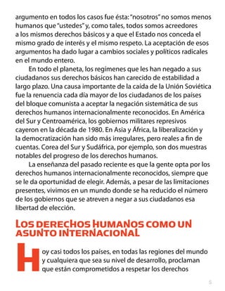 argumento en todos los casos fue ésta: “nosotros” no somos menos
humanos que “ustedes” y, como tales, todos somos acreedores
a los mismos derechos básicos y a que el Estado nos conceda el
mismo grado de interés y el mismo respeto. La aceptación de esos
argumentos ha dado lugar a cambios sociales y políticos radicales
en el mundo entero.
     En todo el planeta, los regímenes que les han negado a sus
ciudadanos sus derechos básicos han carecido de estabilidad a
largo plazo. Una causa importante de la caída de la Unión Soviética
fue la renuencia cada día mayor de los ciudadanos de los países
del bloque comunista a aceptar la negación sistemática de sus
derechos humanos internacionalmente reconocidos. En América
del Sur y Centroamérica, los gobiernos militares represivos
cayeron en la década de 1980. En Asia y África, la liberalización y
la democratización han sido más irregulares, pero reales a fin de
cuentas. Corea del Sur y Sudáfrica, por ejemplo, son dos muestras
notables del progreso de los derechos humanos.
     La enseñanza del pasado reciente es que la gente opta por los
derechos humanos internacionalmente reconocidos, siempre que
se le da oportunidad de elegir. Además, a pesar de las limitaciones
presentes, vivimos en un mundo donde se ha reducido el número
de los gobiernos que se atreven a negar a sus ciudadanos esa
libertad de elección.

LOS DERECHOS HUMANOS COMO UN
ASUNTO INTERNACIONAL


H        oy casi todos los países, en todas las regiones del mundo
         y cualquiera que sea su nivel de desarrollo, proclaman
         que están comprometidos a respetar los derechos
                                                                     
 