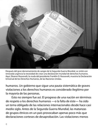 Después del gran derramamiento de sangre de la Segunda Guerra Mundial, se sintió con
renovada urgencia la necesidad de crear una declaración mundial de derechos humanos.
Aquí, Eleanor Roosevelt, la viuda del presidente Franklin D. Roosevelt, muestra la Declaración
Universal de los Derechos Humanos, de las Naciones Unidas.


humanos. Un gobierno que sigue una pauta sistemática de graves
violaciones a los derechos humanos es considerado ilegítimo por
la mayoría de las personas.
     Esto no siempre fue así. El progreso de una nación en términos
de respeto a los derechos humanos —o la falta de éste— ha sido
un tema obligado de las relaciones internacionales desde hace casi
medio siglo. Antes de la Segunda Guerra Mundial, las matanzas
de grupos étnicos en un país provocaban apenas poco más que
declaraciones corteses de desaprobación. Las violaciones menos


 