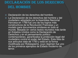Declaración de los derechos
 del hombre
   Declaración de los derechos del hombre
   La Declaración de los derechos del hombre y del
    ciudadano adoptada por la Asamblea Nacional
    francesa en 1789 fue uno de los logros más
    constructivos de la Revolución Francesa y un
    modelo para documentos similares en todo el
    mundo. Basada en varios textos reunidos más tarde
    en Estados Unidos como la Declaración de
    Derechos y en el pensamiento político
    contemporáneo, garantizaba la protección legal del
    ciudadano contra el poder del Estado. Esta lista de
    sus artículos data de 1793 y está en la forma
    modificada por Robespierre, cuyo régimen fue uno
    de los primeros ejemplos de Estado moderno de
    terror.
 