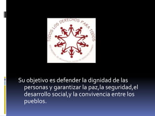 Su objetivo es defender la dignidad de las
  personas y garantizar la paz,la seguridad,el
  desarrollo social,y la convivencia entre los
  pueblos.
 