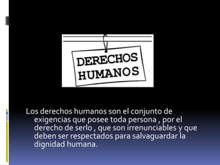 Los derechos humanos son el conjunto de
  exigencias que posee toda persona , por el
  derecho de serlo , que son irrenunciables y que
  deben ser respectados para salvaguardar la
  dignidad humana.
 