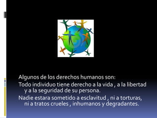 Algunos de los derechos humanos son:
Todo individuo tiene derecho a la vida , a la libertad
  y a la seguridad de su persona.
Nadie estara sometido a esclavitud , ni a torturas,
  ni a tratos crueles , inhumanos y degradantes.
 