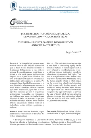 Revista Mexicana de Derecho Constitucional
Núm. 25, julio-diciembre 2011



                   LOS DERECHOS HUMANOS: NATURALEZA,
                     DENOMINACIÓN Y CARACTERÍSTICAS

              THE HUMAN RIGHTS: NATURE, DENOMINATION
                      AND CHARACTERISTICS

                                                                          Jorge CARPIZO*



RESUMEN: La idea principal que nos trans-        ABSTRACT: The main idea the author conveys
mite el autor en este artículo consiste en       in this paper is considering dignity of the
que la base de los derechos humanos es           person as the basis of human rights which is
la dignidad de la persona, la cual está por      above of positive considerations and becau-
encima de consideraciones positivistas y,        se of it no one can legitimately impede to
debido a ella, nadie puede legítimamente         others from enjoyment of their rights. This
impedir a otro el goce de sus derechos. Esta     idea is strengthened with two notions care-
idea está robustecida con dos nociones cui-      fully made by the author. On the one hand,
dadosamente elaboradas por el autor. Por         the human dignity, which is what singles
una parte, la de dignidad humana, que es lo      out the person from other living beings due
que singulariza a la persona de otros seres      to their reason, will, freedom, equality and
vivos debido a su razón, voluntad, libertad,     historicity, and by the other hand, the hu-
igualdad e historicidad y, por otra, la de los   man rights which are a whole of attributions
derechos humanos que son el conjunto de          recognized by legal instruments to enforce
atribuciones reconocidas por instrumen-          the idea of dignity of all persons, allowing
tos jurídicos para hacer efectiva la idea de     a human existence from various interrelated
dignidad de todas las personas, lo que per-      fields, such as the individual, social, politi-
mite una existencia humana desde diversos        cal, economic and cultural.
ámbitos relacionados entre sí, como son el
individual, social, político, económico y
cultural.

Palabras clave: derechos humanos, digni-         Descriptors: human rights, human dignity,
dad humana, armonización de derechos, de-        Harmonization of rights, fundamental rights.
rechos fundamentales.
   * Investigador emérito de la Universidad Nacional Autónoma de México, de la cual
fue rector, adscrito al Instituto de Investigaciones Jurídicas, donde se desempeñó como
director; presidente del Instituto Iberoamericano de Derecho Constitucional.
 