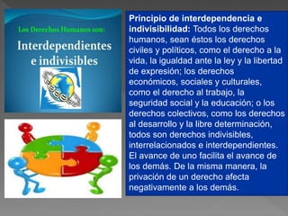 Principio de interdependencia e
indivisibilidad: Todos los derechos
humanos, sean éstos los derechos
civiles y políticos, como el derecho a la
vida, la igualdad ante la ley y la libertad
de expresión; los derechos
económicos, sociales y culturales,
como el derecho al trabajo, la
seguridad social y la educación; o los
derechos colectivos, como los derechos
al desarrollo y la libre determinación,
todos son derechos indivisibles,
interrelacionados e interdependientes.
El avance de uno facilita el avance de
los demás. De la misma manera, la
privación de un derecho afecta
negativamente a los demás.
 