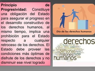 Principio de
Progresividad: Constituye
una obligación del Estado
para asegurar el progreso en
el desarrollo constructivo de
los derechos humanos, al
mismo tiempo, implica una
prohibición para el Estado
respecto a cualquier
retroceso de los derechos. El
Estado debe proveer las
condiciones más óptimas de
disfrute de los derechos y no
disminuir ese nivel logrado
 