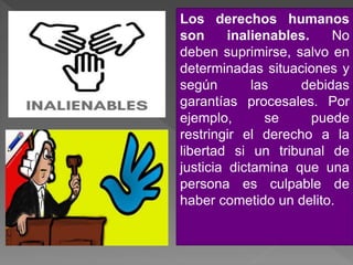Los derechos humanos
son inalienables. No
deben suprimirse, salvo en
determinadas situaciones y
según las debidas
garantías procesales. Por
ejemplo, se puede
restringir el derecho a la
libertad si un tribunal de
justicia dictamina que una
persona es culpable de
haber cometido un delito.
 