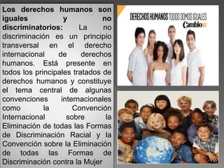Los derechos humanos son
iguales y no
discriminatorios: La no
discriminación es un principio
transversal en el derecho
internacional de derechos
humanos. Está presente en
todos los principales tratados de
derechos humanos y constituye
el tema central de algunas
convenciones internacionales
como la Convención
Internacional sobre la
Eliminación de todas las Formas
de Discriminación Racial y la
Convención sobre la Eliminación
de todas las Formas de
Discriminación contra la Mujer
 