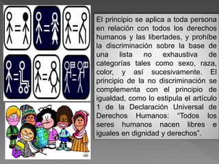 El principio se aplica a toda persona
en relación con todos los derechos
humanos y las libertades, y prohíbe
la discriminación sobre la base de
una lista no exhaustiva de
categorías tales como sexo, raza,
color, y así sucesivamente. El
principio de la no discriminación se
complementa con el principio de
igualdad, como lo estipula el artículo
1 de la Declaración Universal de
Derechos Humanos: “Todos los
seres humanos nacen libres e
iguales en dignidad y derechos”.
 