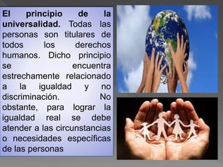 El principio de la
universalidad. Todas las
personas son titulares de
todos los derechos
humanos. Dicho principio
se encuentra
estrechamente relacionado
a la igualdad y no
discriminación. No
obstante, para lograr la
igualdad real se debe
atender a las circunstancias
o necesidades específicas
de las personas
 