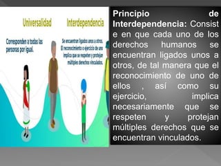 Principio de
Interdependencia: Consist
e en que cada uno de los
derechos humanos se
encuentran ligados unos a
otros, de tal manera que el
reconocimiento de uno de
ellos , así como su
ejercicio, implica
necesariamente que se
respeten y protejan
múltiples derechos que se
encuentran vinculados.
 