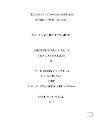 2
TRABAJO DE CIENCIAS SOCIALES
(DERECHOS HUMANOS)
ANGELA YULIETH AZCARATE
JORGE ELIECER GALLEGO
CIENCIAS SOCIALES
11°
INSTITUCION EDUCATIVA
LA ESPERANZA
SEDE
MAGDALENA ORTEGA DE NARIÑO
SANTIAGO DE CALI
2013
 