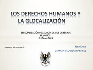 LOS DERECHOS HUMANOS Y LA GLOCALIZACIÓN 	 ESPECIALIZACIÓN PEDAGOGÍA DE LOS DERECHOS HUMANOS. DUITAMA 2011 Estudiante GERMAN VELANDIA RAMÍREZ PROFESOR:  HÉCTOR GARCÍA 
