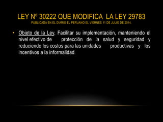 LEY Nº 30222 QUE MODIFICA LA LEY 29783
PUBLICADA EN EL DIARIO EL PERUANO EL VIERNES 11 DE JULIO DE 2014.
• Objeto de la Ley. Facilitar su implementación, manteniendo el
nivel efectivo de protección de la salud y seguridad y
reduciendo los costos para las unidades productivas y los
incentivos a la informalidad.
 