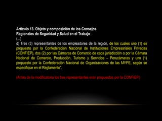 Artículo 13. Objeto y composición de los Consejos
Regionales de Seguridad y Salud en el Trabajo
(...)
d) Tres (3) representantes de los empleadores de la región, de los cuales uno (1) es
propuesto por la Confederación Nacional de Instituciones Empresariales Privadas
(CONFIEP), dos (2) por las Cámaras de Comercio de cada jurisdicción o por la Cámara
Nacional de Comercio, Producción, Turismo y Servicios – Perucámaras y uno (1)
propuesto por la Confederación Nacional de Organizaciones de las MYPE, según se
especifique en el Reglamento”.
(Antes de la modificatoria los tres representantes eran propuestos por la CONFIEP.)
 