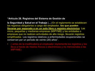 “Artículo 28. Registros del Sistema de Gestión de
la Seguridad y Salud en el Trabajo (...) En el reglamento se establecen
los registros obligatorios a cargo del empleador, los que pueden
llevarse por separado o en un solo libro o registro electrónico. Las
micro, pequeñas y medianas empresas (MIPYME) y las entidades o
empresas que no realicen actividades de alto riesgo, llevarán registros
simplificados. Los registros relativos a enfermedades ocupacionales se
conservan por un periodo de veinte (20) años”.
• ( antes de la modificatoria el empleador implementa los registros y los
lleva a través de medios físicos o electrónicos y no mencionaba a las
MIPYME)
 