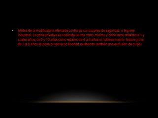 • (Antes de la modificatoria Atentado contra las condiciones de seguridad e higiene
industrial. La pena privativa es reducida de dos como mínimo y cinco como máximo a 1 y
cuatro años, de 5 y 10 años como máximo de 4 a 8 años si hubiese muerte lesión grave
de 3 a 6 años de pena privativa de libertad, existiendo también una exclusión de culpa)
 