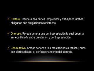  Bilateral. Reúne a dos partes empleador y trabajador ambos
obligados con obligaciones reciprocas.
 Oneroso. Porque genera una contraprestación la cual debería
ser equilibrada entre prestación y contraprestación.
 Conmutativo. Ambas conocen las prestaciones a realizar, pues
son ciertas desde el perfeccionamiento del contrato.
 