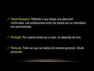  Tracto Sucesivo. Referido a que tenga una ejecución
continuada. Las prestaciones entre las partes por su naturaleza
son permanentes.
 Principal. Por cuanto existe por si solo, no depende de otro.
 Personal. Toda vez que se realiza de manera personal, Intuito
personae.
 