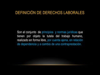 DEFINICIÓN DE DERECHOS LABORALES
Son el conjunto de principios y normas jurídicas que
tienen por objeto la tutela del trabajo humano,
realizado en forma libre, por cuenta ajena, en relación
de dependencia y a cambio de una contraprestación.
 