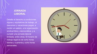 JORNADA
LABORAL
Detalla el derecho a condiciones
dignas y equitativas de trabajo, al
descanso y vacaciones pagas, a
recibir un salario, a la organización
sindical libre y democrática, y a
cumplir una jornada laboral
limitada, entre otras. El horario de
trabajo legal es de ocho horas
diarias y cuarenta y ocho horas
semanales.
 
