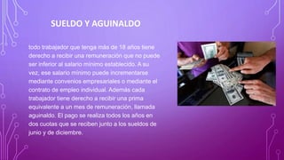 SUELDO Y AGUINALDO
todo trabajador que tenga más de 18 años tiene
derecho a recibir una remuneración que no puede
ser inferior al salario mínimo establecido. A su
vez, ese salario mínimo puede incrementarse
mediante convenios empresariales o mediante el
contrato de empleo individual. Además cada
trabajador tiene derecho a recibir una prima
equivalente a un mes de remuneración, llamada
aguinaldo. El pago se realiza todos los años en
dos cuotas que se reciben junto a los sueldos de
junio y de diciembre.
 