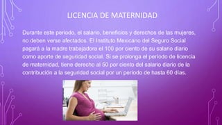 LICENCIA DE MATERNIDAD
Durante este periodo, el salario, beneficios y derechos de las mujeres,
no deben verse afectados. El Instituto Mexicano del Seguro Social
pagará a la madre trabajadora el 100 por ciento de su salario diario
como aporte de seguridad social. Si se prolonga el período de licencia
de maternidad, tiene derecho al 50 por ciento del salario diario de la
contribución a la seguridad social por un período de hasta 60 días.
 