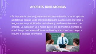 APORTES JUBILATORIOS
• Es importante que los jóvenes conozcan su derecho a tener aportes
jubilatorios porque le da previsibilidad para cuando sean mayores y
tengan menos posibilidades de trabajar y de desenvolverse en un
empleo. La jubilación va a hacer que el día de mañana, cumpla la
edad, tenga donde respaldarse sin tener que exponer su cuerpo y
recurrir a trabajos informales
 