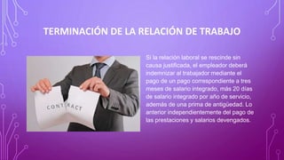 TERMINACIÓN DE LA RELACIÓN DE TRABAJO
Si la relación laboral se rescinde sin
causa justificada, el empleador deberá
indemnizar al trabajador mediante el
pago de un pago correspondiente a tres
meses de salario integrado, más 20 días
de salario integrado por año de servicio,
además de una prima de antigüedad. Lo
anterior independientemente del pago de
las prestaciones y salarios devengados.
 