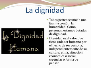 La dignidad
 Todos pertenecemos a una
familia común: la
humanidad. Como
personas, estamos dotadas
de dignidad.
 Dignidad es el valor que
tiene cada ser humano por
el hecho de ser persona,
independientemente de su
cultura, etnia, situación
económica o social,
creencias o forma de
pensar.
 