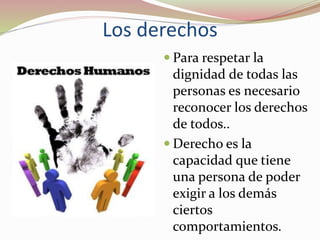 Los derechos
 Para respetar la
dignidad de todas las
personas es necesario
reconocer los derechos
de todos..
 Derecho es la
capacidad que tiene
una persona de poder
exigir a los demás
ciertos
comportamientos.
 