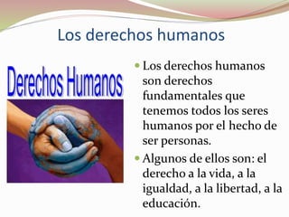 Los derechos humanos
 Los derechos humanos
son derechos
fundamentales que
tenemos todos los seres
humanos por el hecho de
ser personas.
 Algunos de ellos son: el
derecho a la vida, a la
igualdad, a la libertad, a la
educación.
 