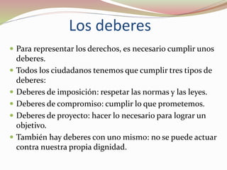 Los deberes
 Para representar los derechos, es necesario cumplir unos
deberes.
 Todos los ciudadanos tenemos que cumplir tres tipos de
deberes:
 Deberes de imposición: respetar las normas y las leyes.
 Deberes de compromiso: cumplir lo que prometemos.
 Deberes de proyecto: hacer lo necesario para lograr un
objetivo.
 También hay deberes con uno mismo: no se puede actuar
contra nuestra propia dignidad.
 