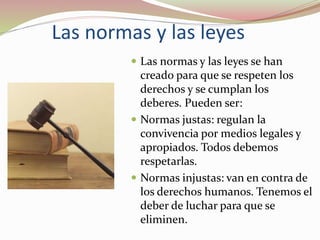 Las normas y las leyes
 Las normas y las leyes se han
creado para que se respeten los
derechos y se cumplan los
deberes. Pueden ser:
 Normas justas: regulan la
convivencia por medios legales y
apropiados. Todos debemos
respetarlas.
 Normas injustas: van en contra de
los derechos humanos. Tenemos el
deber de luchar para que se
eliminen.
 