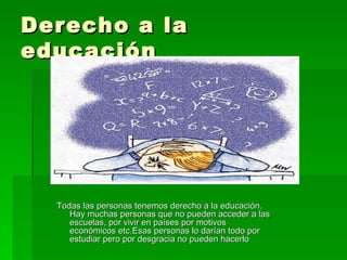 Derecho a la educación Todas las personas tenemos derecho a la educación. Hay muchas personas que no pueden acceder a las escuelas, por vivir en países por motivos económicos etc.Esas personas lo darían todo por estudiar pero por desgracia no pueden hacerlo 