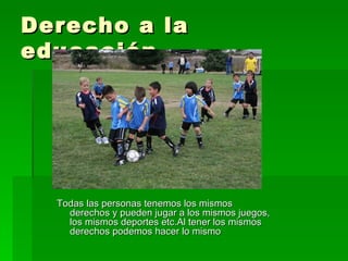 Derecho a la educación Todas las personas tenemos los mismos derechos y pueden jugar a los mismos juegos, los mismos deportes etc.Al tener los mismos derechos podemos hacer lo mismo 