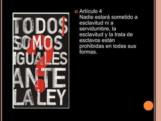 Artículo 4Nadie estará sometido a esclavitud ni a servidumbre, la esclavitud y la trata de esclavos están prohibidas en todas sus formas.