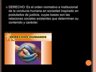 DERECHO: Es el orden normativo e institucional de la conducta humana en sociedad inspirado en postulados de justicia, cuyas bases son las relaciones sociales existentes que determinan su contenido y carácter.