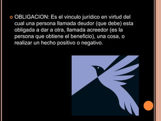 OBLIGACION: Es el vinculo jurídico en virtud del cual una persona llamada deudor (que debe) esta obligada a dar a otra, llamada acreedor (es la persona que obtiene el beneficio), una cosa, o realizar un hecho positivo o negativo.
