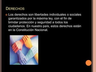 Derechos Los derechos son libertades individuales o sociales garantizados por la máxima ley, con el fin de brindar protección y seguridad a todos los ciudadanos. En nuestro país, estos derechos están en la Constitución Nacional.